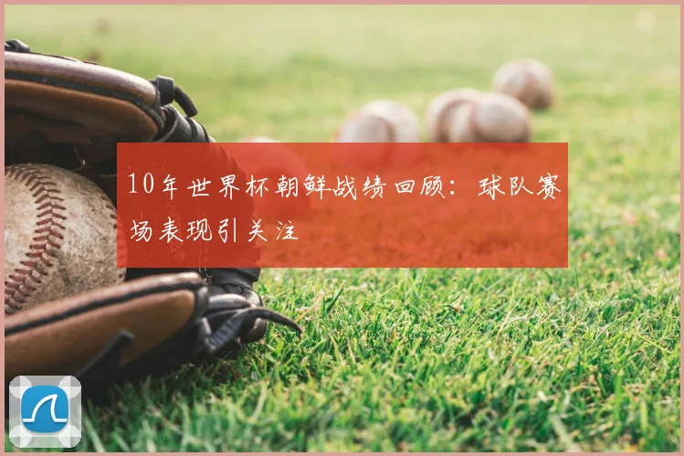 10年世界杯朝鲜战绩回顾:球队赛场表现引关注