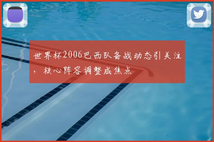 世界杯2006巴西队备战动态引关注,核心阵容调整成焦点