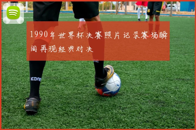 1990年世界杯决赛照片记录赛场瞬间再现经典对决