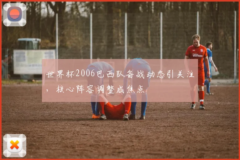 世界杯2006巴西队备战动态引关注,核心阵容调整成焦点