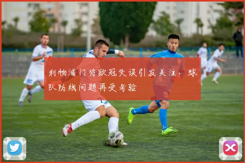 利物浦门将欧冠失误引发关注,球队防线问题再受考验