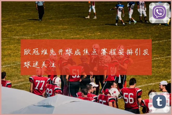 欧冠谁先开球成焦点 赛程安排引发球迷关注